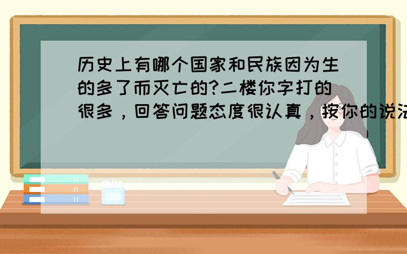 历史上有哪个国家和民族因为生的多了而灭亡的?二楼你字打的很多，回答问题态度很认真，按你的说法一个人口问题，你又扯到科技，你怎么不继续扯文化，军事，都像你这样扯，相信能一