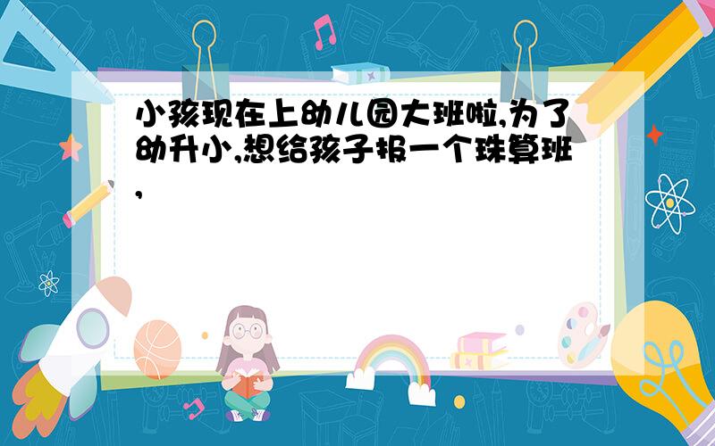 小孩现在上幼儿园大班啦,为了幼升小,想给孩子报一个珠算班,