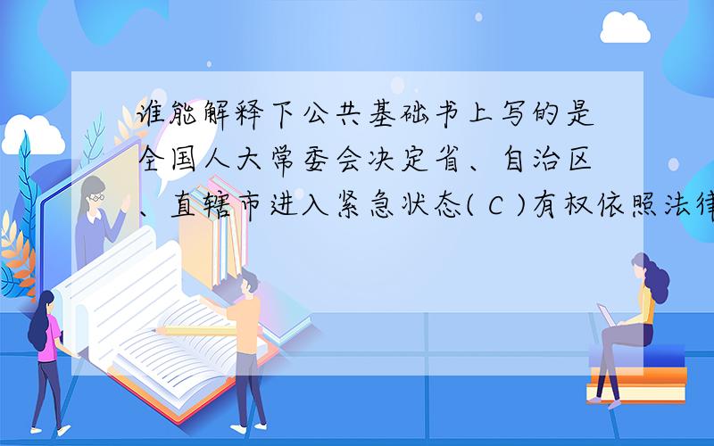 谁能解释下公共基础书上写的是全国人大常委会决定省、自治区、直辖市进入紧急状态( C )有权依照法律规定决定省、自治区、直辖市范围内部分地区进入紧急状态.A.全国人大 B.全国人大常