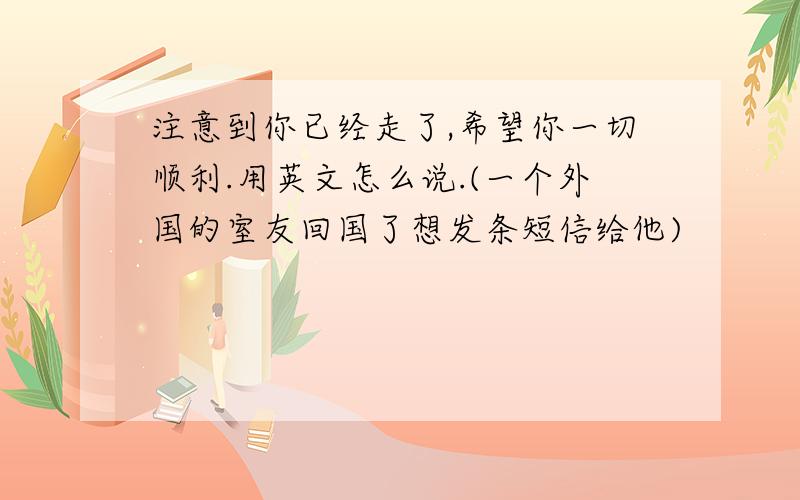 注意到你已经走了,希望你一切顺利.用英文怎么说.(一个外国的室友回国了想发条短信给他)