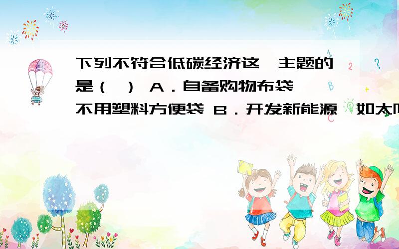 下列不符合低碳经济这一主题的是（ ） A．自备购物布袋,不用塑料方便袋 B．开发新能源,如太阳能、风能下列不符合低碳经济这一主题的是（ ）A．自备购物布袋,不用塑料方便袋 B．开发新