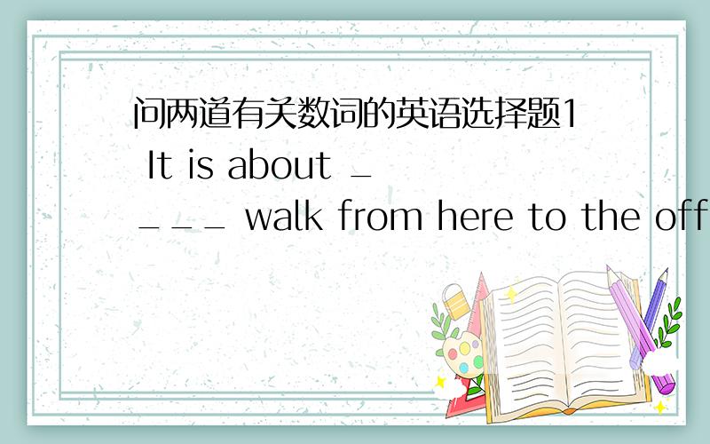 问两道有关数词的英语选择题1 It is about ____ walk from here to the officeA half an hour`s B a half hour`sC half a hour`s D half an hour`s2 Mr.Zhang will come soon.Please wait ____ minutes.A a little more B a few moreC more a little D mor