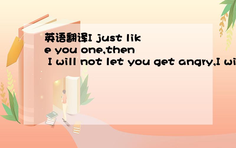 英语翻译I just like you one,then I will not let you get angry,I will not talk to you cold,and make you sad,sorry.