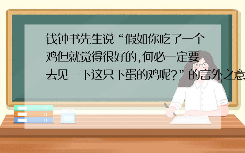 钱钟书先生说“假如你吃了一个鸡但就觉得很好的,何必一定要去见一下这只下蛋的鸡呢?”的言外之意什麽