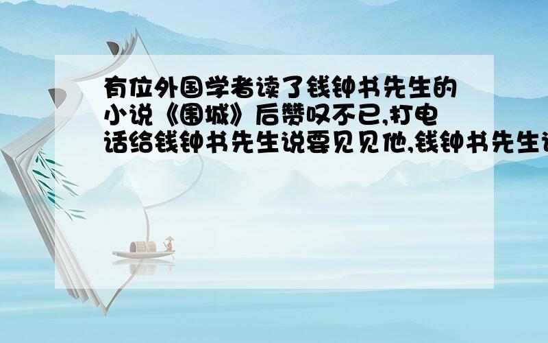 有位外国学者读了钱钟书先生的小说《围城》后赞叹不已,打电话给钱钟书先生说要见见他,钱钟书先生说：“假如你吃了一个鸡蛋觉得很好,何必一定要去找下这只鸡蛋的鸡呢?”钱钟书先生说