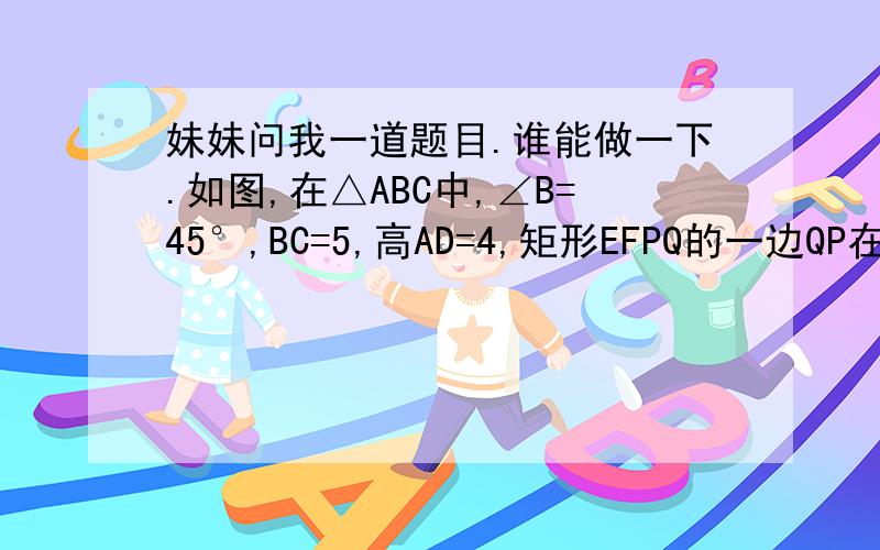 妹妹问我一道题目.谁能做一下.如图,在△ABC中,∠B=45°,BC=5,高AD=4,矩形EFPQ的一边QP在BC边上,E、F分别在AB、AC上,AD交EF于点H．（1）求证：AH/AD=EF/BC；（2）设EF=x,当x为何值时,矩形EFPQ的面积最大?并