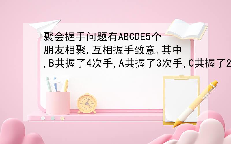 聚会握手问题有ABCDE5个朋友相聚,互相握手致意,其中,B共握了4次手,A共握了3次手,C共握了2次,D共握了1次手,请问E握了几次手?需要解释的....