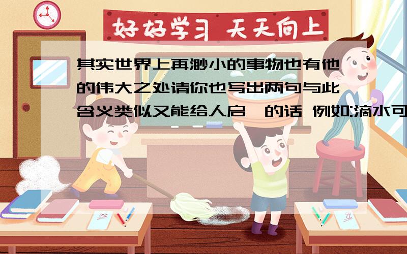 其实世界上再渺小的事物也有他的伟大之处请你也写出两句与此含义类似又能给人启迪的话 例如:滴水可以穿石