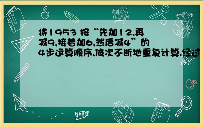 将1953 按“先加12,再减9,接着加6,然后减4”的4步运算顺序,依次不断地重复计算.经过 步计算,结果是2006