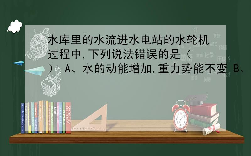 水库里的水流进水电站的水轮机过程中,下列说法错误的是（ ） A、水的动能增加,重力势能不变 B、水的动能增加,重力势能减小 C、水的动能减小,重力势能减小 D、水的动能减小,重力势能不