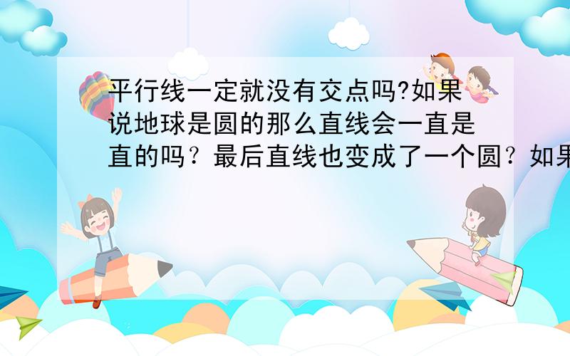 平行线一定就没有交点吗?如果说地球是圆的那么直线会一直是直的吗？最后直线也变成了一个圆？如果说直线超越地球，在宇宙范围内无限延伸，那么宇宙是圆的还是方的？宇宙到底有多大