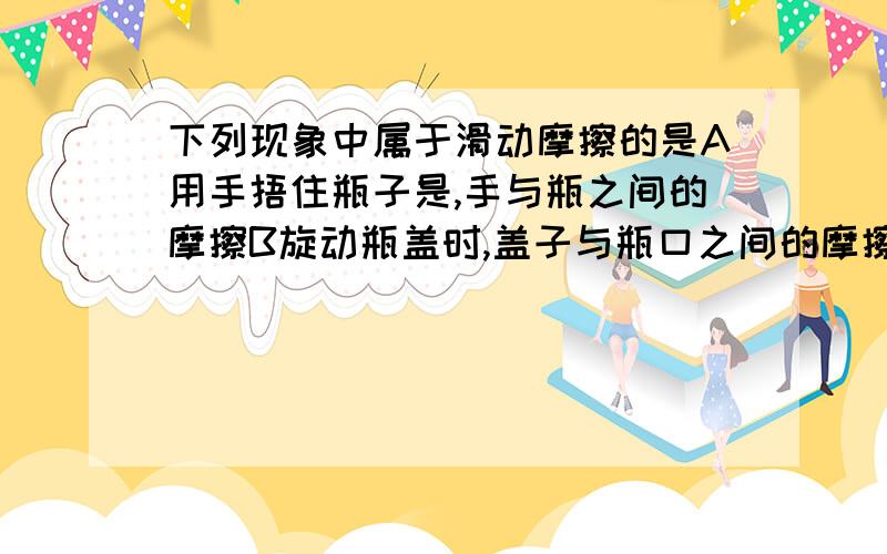 下列现象中属于滑动摩擦的是A用手捂住瓶子是,手与瓶之间的摩擦B旋动瓶盖时,盖子与瓶口之间的摩擦C双杠运动员的手与扛之间的摩擦D汽车在发动机关闭后继续向前滑行时,车轮与地面的摩擦