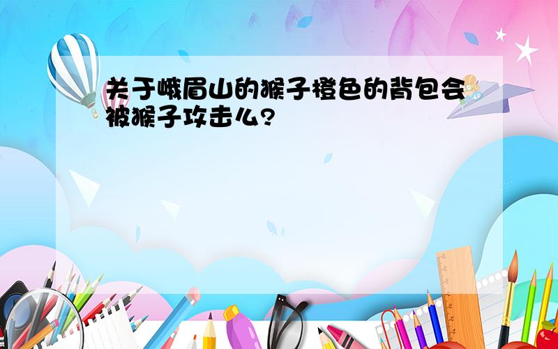 关于峨眉山的猴子橙色的背包会被猴子攻击么?