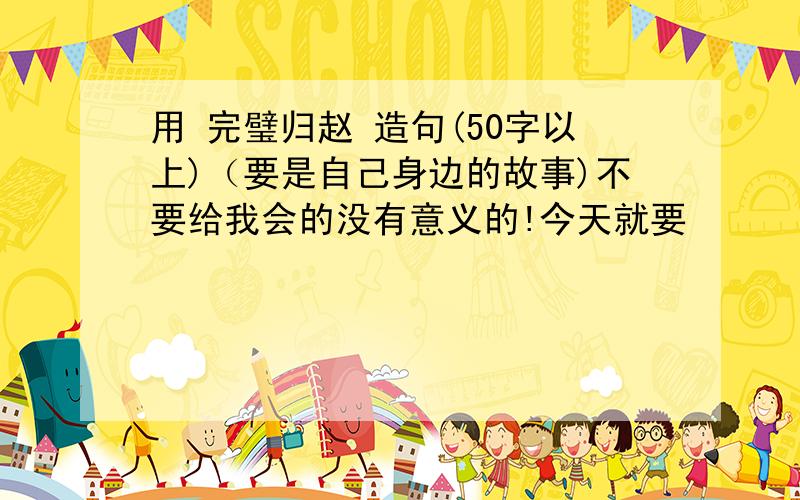 用 完璧归赵 造句(50字以上)（要是自己身边的故事)不要给我会的没有意义的!今天就要