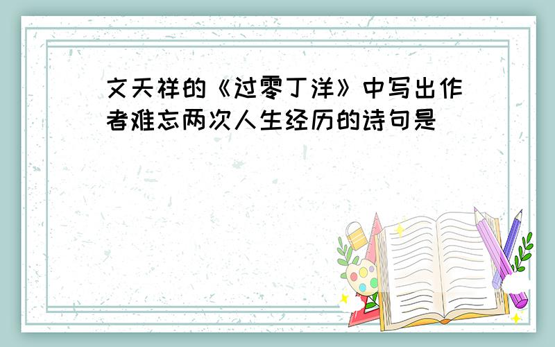 文天祥的《过零丁洋》中写出作者难忘两次人生经历的诗句是