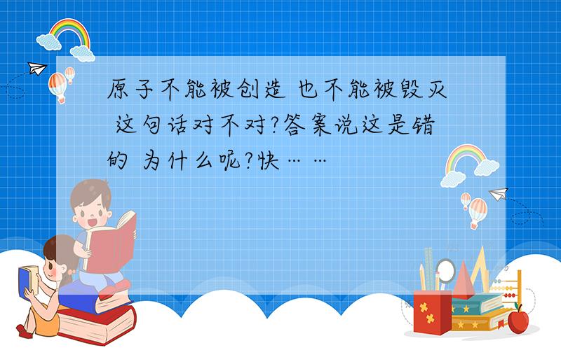 原子不能被创造 也不能被毁灭 这句话对不对?答案说这是错的 为什么呢?快……