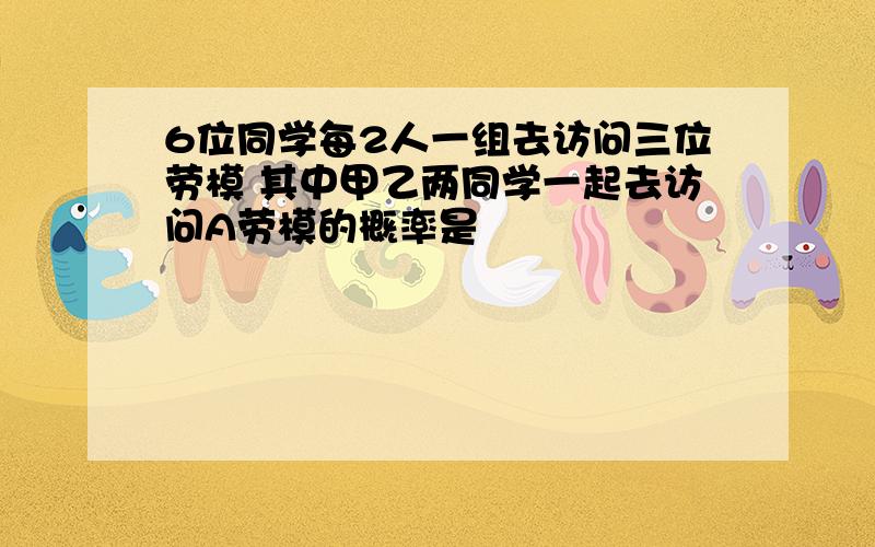 6位同学每2人一组去访问三位劳模 其中甲乙两同学一起去访问A劳模的概率是