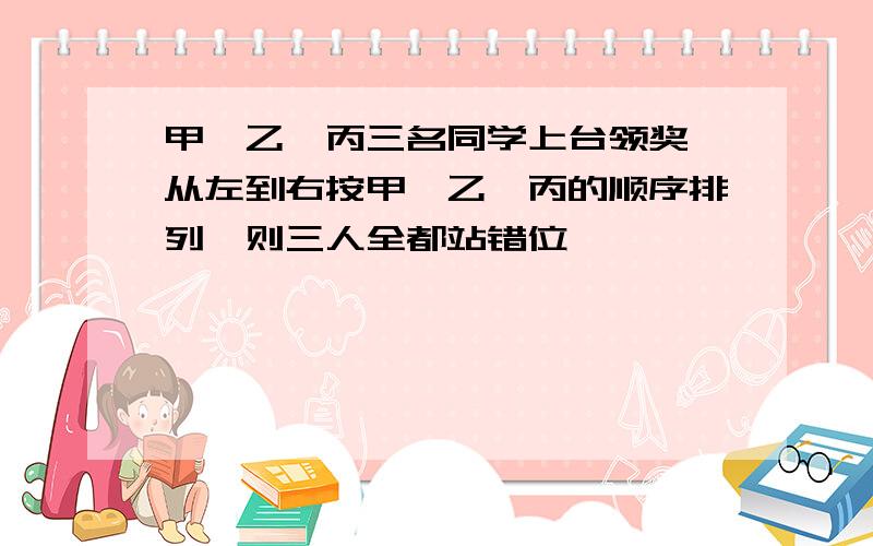 甲、乙、丙三名同学上台领奖,从左到右按甲、乙、丙的顺序排列,则三人全都站错位