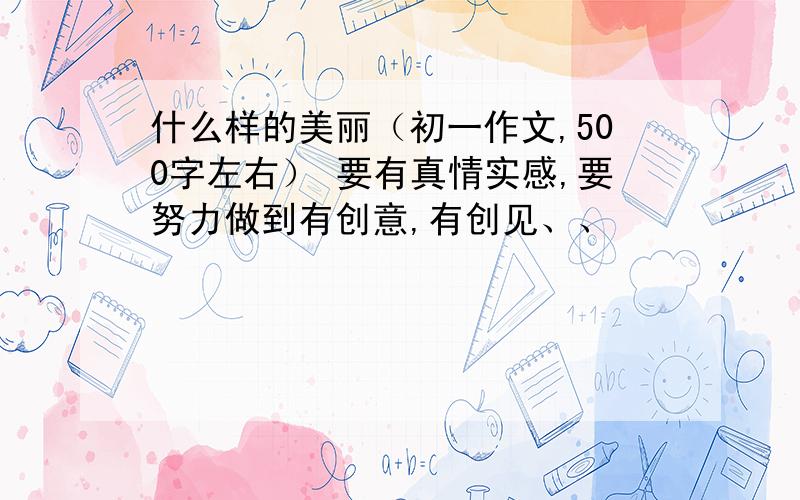 什么样的美丽（初一作文,500字左右） 要有真情实感,要努力做到有创意,有创见、、