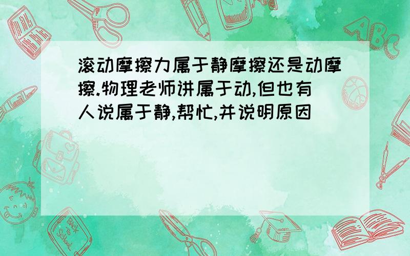 滚动摩擦力属于静摩擦还是动摩擦.物理老师讲属于动,但也有人说属于静,帮忙,并说明原因