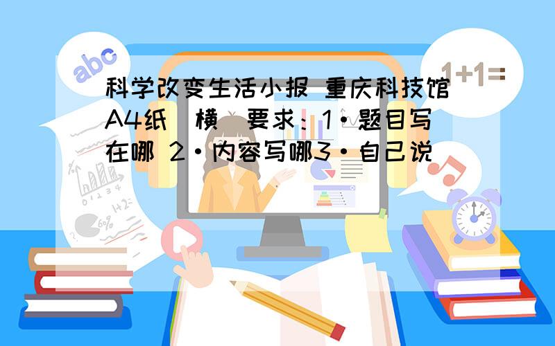 科学改变生活小报 重庆科技馆A4纸（横）要求：1·题目写在哪 2·内容写哪3·自己说