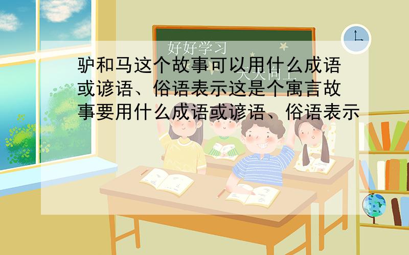 驴和马这个故事可以用什么成语或谚语、俗语表示这是个寓言故事要用什么成语或谚语、俗语表示