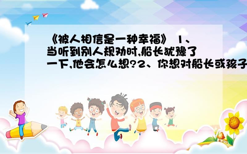 《被人相信是一种幸福》 1、当听到别人规劝时,船长犹豫了一下,他会怎么想?2、你想对船长或孩子说些什一艘货轮在烟波浩淼的大西洋上行驶.一个在船尾搞勤杂的黑人小孩不慎掉进了波涛滚