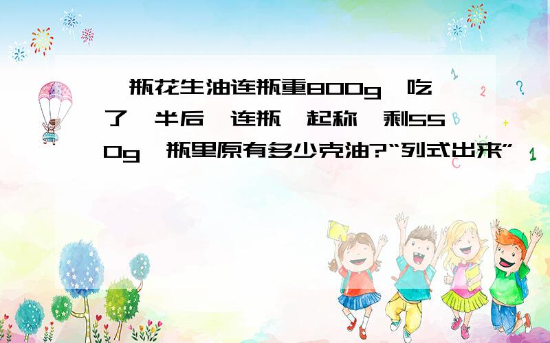 一瓶花生油连瓶重800g,吃了一半后,连瓶一起称,剩550g,瓶里原有多少克油?“列式出来”