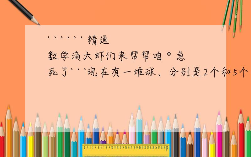 ` ` ` ` ` ` 精通数学滴大虾们来帮帮咱 ° 急死了` ` `现在有一堆球、分别是2个和5个包装、把它分成个数相等的两堆、第一堆中5个装盒数与2个装盒数相等、第二堆中5个装与2个装的个数相等、