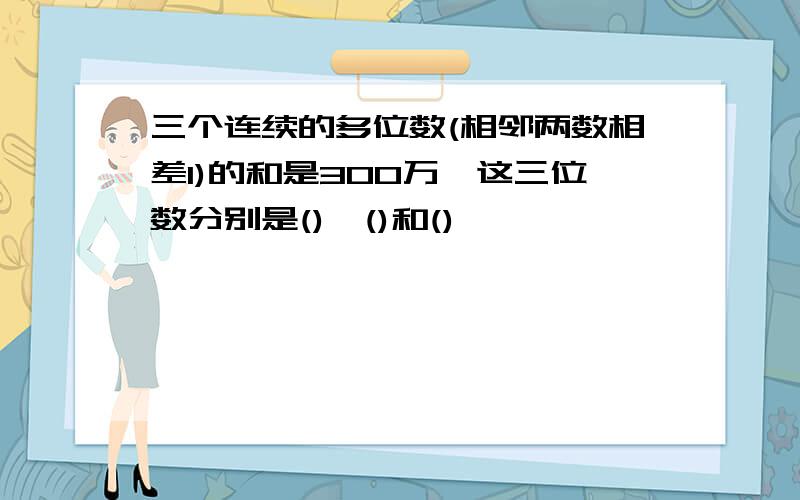 三个连续的多位数(相邻两数相差1)的和是300万,这三位数分别是(),()和()