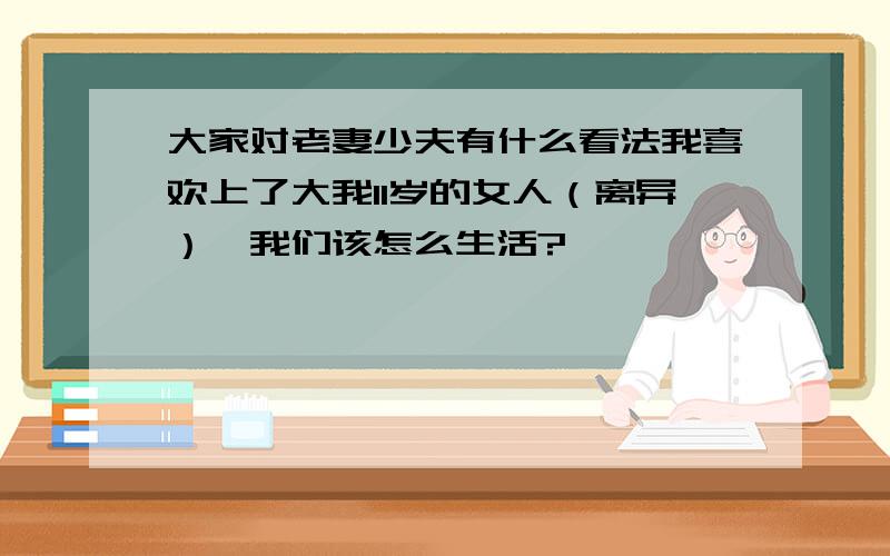 大家对老妻少夫有什么看法我喜欢上了大我11岁的女人（离异）,我们该怎么生活?