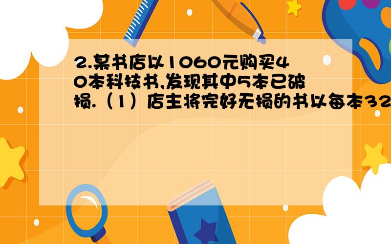 2.某书店以1060元购买40本科技书,发现其中5本已破损.（1）店主将完好无损的书以每本32元的定价售出,这些好书的盈利率是多少元?（2）店主将破损的书以10%的亏损率售出,那么这些书每本售价