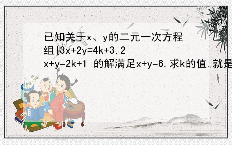 已知关于x、y的二元一次方程组{3x+2y=4k+3,2x+y=2k+1 的解满足x+y=6,求k的值.就是这题 需要友们的帮助.