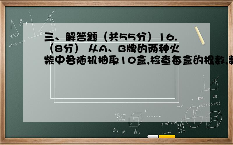 三、解答题（共55分）16.（8分） 从A、B牌的两种火柴中各随机抽取10盒,检查每盒的根数,数据如下：（单位：根）A、99,98,96,95,101,102,103,100,100,96；B、104,103,102,104,100,99,95,97,97,99.（1） 分别计算