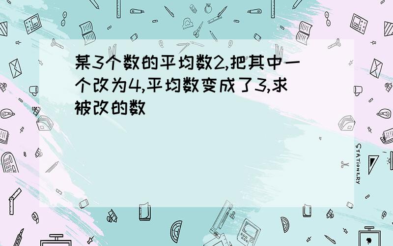 某3个数的平均数2,把其中一个改为4,平均数变成了3,求被改的数