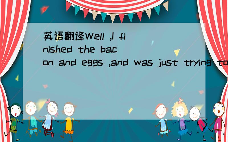 英语翻译Well ,I finished the bacon and eggs ,and was just trying to get out of the chair when here was the waiter again with another tray.This time it was a whole fish in a thick white sauce.Surely this must be a joke,I thought;but before I could