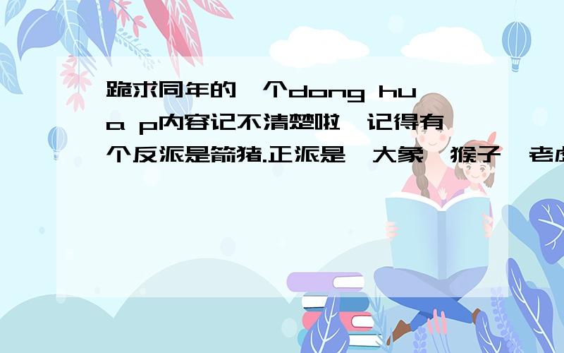 跪求同年的一个dong hua p内容记不清楚啦,记得有个反派是箭猪.正派是,大象,猴子,老虎等.正派差点被干掉了.最后猴子得到了新飞机.在一个房子里面决战的.猴子带领正派翻盘的,跪求告知.