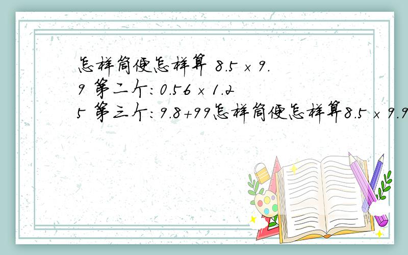 怎样筒便怎样算 8.5×9.9 第二个：0.56×1.25 第三个：9.8+99怎样筒便怎样算8.5×9.9第二个：0.56×1.25第三个：9.8+99×9.8