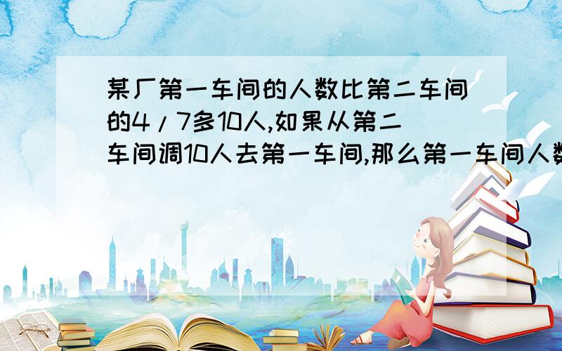 某厂第一车间的人数比第二车间的4/7多10人,如果从第二车间调10人去第一车间,那么第一车间人数恰好是第二车间人数的2/3.这两个车间原来有多少人?