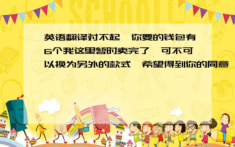 英语翻译对不起,你要的钱包有6个我这里暂时卖完了,可不可以换为另外的款式,希望得到你的同意,我会送你礼物的,