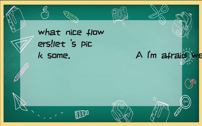 what nice flowers!let 's pick some._______A I'm afraid we aren't B Ok ,I don't C Yes,please don't D Sorry,you please抱歉A是 I'm afraid we can't