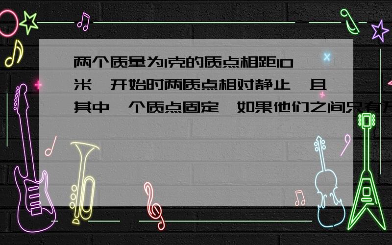 两个质量为1克的质点相距10米,开始时两质点相对静止,且其中一个质点固定,如果他们之间只有万有引力作用,问无初速释放一个质点后,经过多长时间他们相碰?