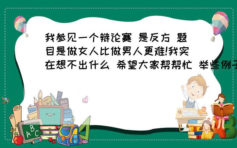 我参见一个辩论赛 是反方 题目是做女人比做男人更难!我实在想不出什么 希望大家帮帮忙 举些例子给我 谢谢