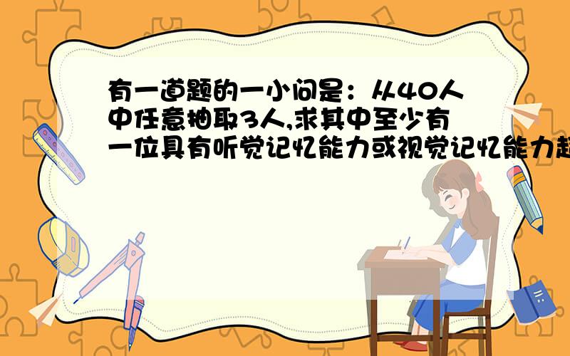 有一道题的一小问是：从40人中任意抽取3人,求其中至少有一位具有听觉记忆能力或视觉记忆能力超常的学生的概率?我如果从问题的反面考虑,是不是就是指从40人中任意抽取3人,没有一位具有