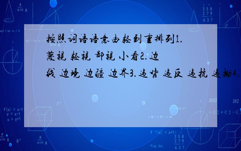 按照词语语意由轻到重排列1.蔑视 轻视 鄙视 小看2.边线 边境 边疆 边界3.违背 违反 违抗 违拗4.事故 事件 事情 事变