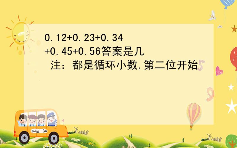 0.12+0.23+0.34+0.45+0.56答案是几 注：都是循环小数,第二位开始