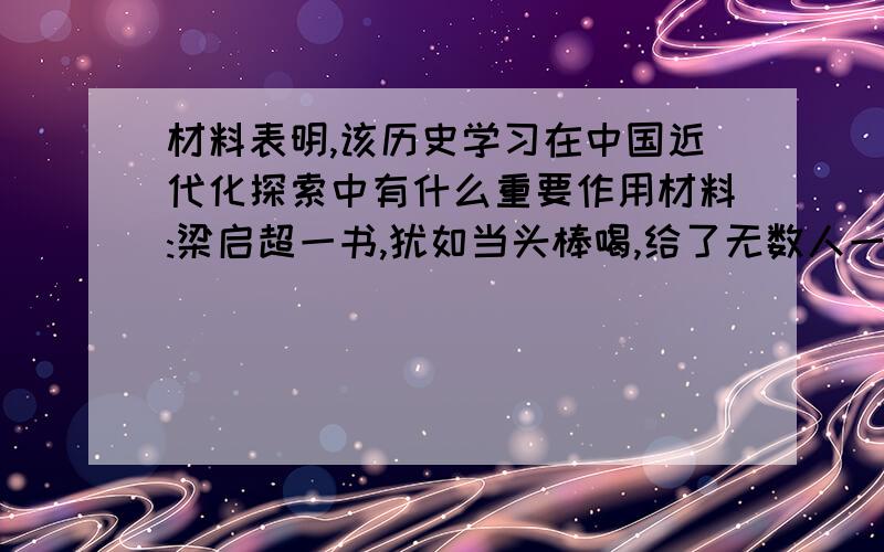 材料表明,该历史学习在中国近代化探索中有什么重要作用材料:梁启超一书,犹如当头棒喝,给了无数人一种绝大的刺激.几年以后,这种思想像野火一样,仍然延烧着许多人的心和血.---------胡适