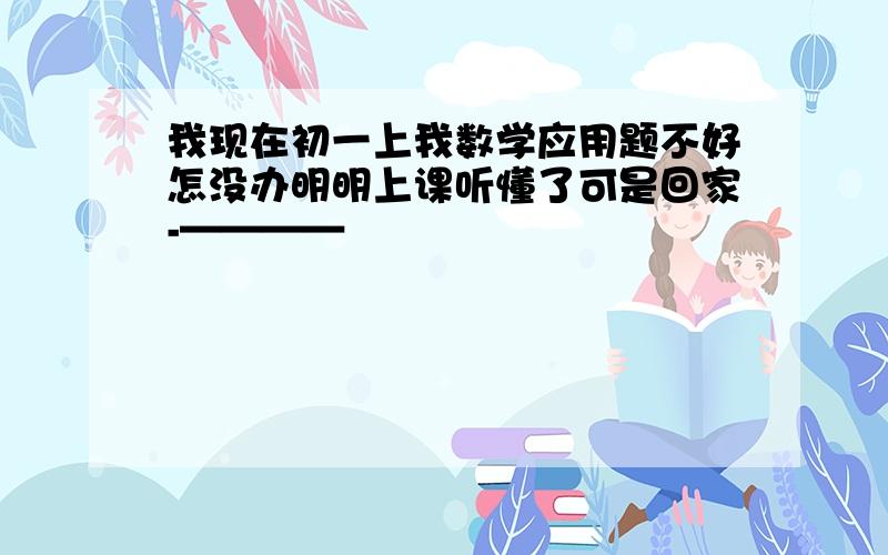 我现在初一上我数学应用题不好怎没办明明上课听懂了可是回家-————