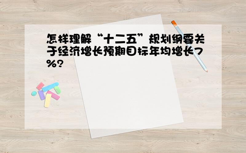 怎样理解“十二五”规划纲要关于经济增长预期目标年均增长7%?