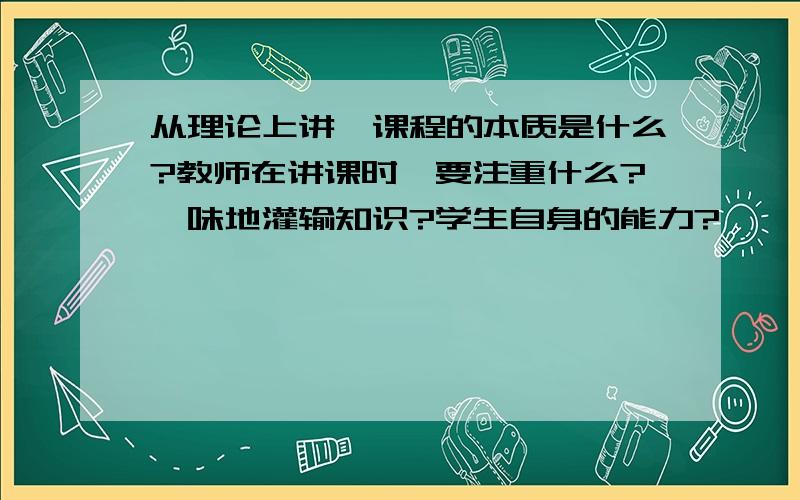 从理论上讲,课程的本质是什么?教师在讲课时,要注重什么?一味地灌输知识?学生自身的能力?